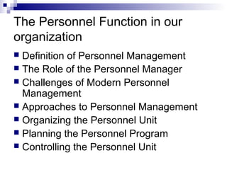 The Personnel Function in our
organization
 Definition of Personnel Management
 The Role of the Personnel Manager
 Challenges of Modern Personnel
Management
 Approaches to Personnel Management
 Organizing the Personnel Unit
 Planning the Personnel Program
 Controlling the Personnel Unit
 