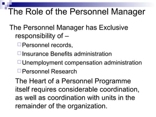 The Role of the Personnel Manager
The Personnel Manager has Exclusive
responsibility of –
Personnel records,
Insurance Benefits administration
Unemployment compensation administration
Personnel Research
The Heart of a Personnel Programme
itself requires considerable coordination,
as well as coordination with units in the
remainder of the organization.
 