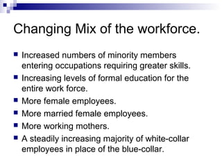 Changing Mix of the workforce.
 Increased numbers of minority members
entering occupations requiring greater skills.
 Increasing levels of formal education for the
entire work force.
 More female employees.
 More married female employees.
 More working mothers.
 A steadily increasing majority of white-collar
employees in place of the blue-collar.
 