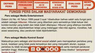 Pers sebagai Media Entertainment
Dalam UU No. 40 Tahun 1999 pasal 3 ayat 1disebutkan bahwa salah satu fungsi pers
adalah sebagai hiburan. Hiburan yang diberikan pers semestinya tidak keluar dari
koridor-koridor yang boleh dan tidak boleh dilampaui. Hiburan yang sifatnya mendidik
atau netral jelas diperbolehkan tetapi yang melanggar nilai-nilai agama, moralitas, hak
asasi seseorang, atau peraturan tidak diperbolehkan.
Pers sebagai Media Kontrol Sosial
Maksudnya pers sebagai alat kontrol sosial adalah pers memaparkan peristiwa yang
buruk, keadaan yang tidak pada tempatnya dan yang menyalahi aturan, supaya
peristiwa itu tidak terulang lagi dan kesadaran berbuat baik serta mentaati peraturan
semakin tinggi. Makanya, pers sebagai alat kontrol sosial bisa disebut “penyampai
 