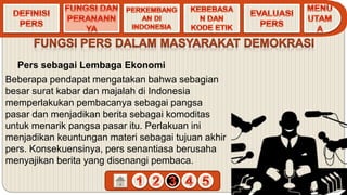 Pers sebagai Lembaga Ekonomi
Beberapa pendapat mengatakan bahwa sebagian
besar surat kabar dan majalah di Indonesia
memperlakukan pembacanya sebagai pangsa
pasar dan menjadikan berita sebagai komoditas
untuk menarik pangsa pasar itu. Perlakuan ini
menjadikan keuntungan materi sebagai tujuan akhir
pers. Konsekuensinya, pers senantiasa berusaha
menyajikan berita yang disenangi pembaca.
 