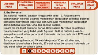 1. Era Kolonial
Era kolonial memiliki batasan hingga akhir abad 19. Pada mulanya
pemerintahan kolonial Belanda menerbitkan surat kabar berbahsa belanda
kemudian masyarakat Indo Raya dan Cina juga menerbitkan surat kabar
dalam bahasa Belanda, Cina dan bahasa daerah.
Dalam era ini dapat diketahui bahwa Bataviasche Nuvelles en politique
Raisonnementen yang terbit pada Agustus 1744 di Batavia (Jakarta)
merupakan surat kabar pertama di Indonesia. Namun pada Juni 1776 surat
kabar ini dibredel.
Sampai pertengahan abad 19, setidaknya ada 30 surat kabar yang
dterbitkan dalam bahasa Belanda, 27 surat kabar berbahasa Indonesia dan
satu surat kabar berbahasa Jawa.
 