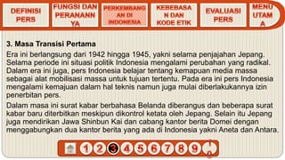 3. Masa Transisi Pertama
Era ini berlangsung dari 1942 hingga 1945, yakni selama penjajahan Jepang.
Selama periode ini situasi politik Indonesia mengalami perubahan yang radikal.
Dalam era ini juga, pers Indonesia belajar tentang kemapuan media massa
sebagai alat mobilisasi massa untuk tujuan tertentu. Pada era ini pers Indonesia
mengalami kemajuan dalam hal teknis namun juga mulai diberlakukannya izin
penerbitan pers.
Dalam masa ini surat kabar berbahasa Belanda diberangus dan beberapa surat
kabar baru diterbitkan meskipun dikontrol ketata oleh Jepang. Selain itu Jepang
juga mendirikan Jawa Shinbun Kai dan cabang kantor berita Domei dengan
menggabungkan dua kantor berita yang ada di Indonesia yakni Aneta dan Antara.
 