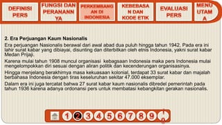2. Era Perjuangan Kaum Nasionalis
Era perjuangan Nasionalis berawal dari awal abad dua puluh hingga tahun 1942. Pada era ini
lahir surat kabar yang dibiayai, disunting dan diterbitkan oleh etnis Indonesia, yakni surat kabar
Medan Prijaji.
Karena mulai tahun 1908 muncul organisasi kebagsaan Indonesia maka pers Indonesia mulai
mengelompokkan diri sesuai dengan aliran politik dan kecenderungan organisasinya.
Hingga menjelang berakhirnya masa kekuasaan kolonial, terdapat 33 surat kabar dan majalah
berbahasa Indonesia dengan tiras keseluruhan sekitar 47.000 eksemplar.
Dalam era ini juga tercatat bahwa 27 surat kabar kaum nasionalis dibredel pemerintah pada
tahun 1936 karena adanya ordonansi pers untuk membatasi kebangkitan gerakan nasionalis.
 