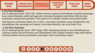 4. Era Pers Partisipan
Era ini berlangsung dari 1945-1957. Setelah terkena euphoria kemerdekaan terjadilah persaingan
keras antara kekuatan politik sehingga pers Indonesia mengalami perubahan sifat dari pers
perjuangan menjadi pers partisipan. Pers pada era ini sekedar menjadi corong partai politik.
Ada tiga jenis surat kabar dalam era ini yakni, surat kabar republikein yang mengobarkan aksi
kemerdekaan dan semangat anti Jepang, surat kabar Belanda, dan surat kabar Cina.
5. Era Pers Terpimpin
Era ini berlangsung dari tahun 1957 hingga 1965. Sepanjang periode ini dan diberlakukannya
Undang-Undang Darurat Peranan pers diperintahkan oleh presiden Soekarno agar setia kepada
ideologi nasakom serta pemanfaatan surat kabar untuk memobilisasi rakyat.
 