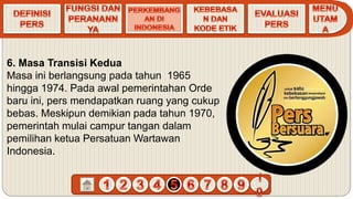 6. Masa Transisi Kedua
Masa ini berlangsung pada tahun 1965
hingga 1974. Pada awal pemerintahan Orde
baru ini, pers mendapatkan ruang yang cukup
bebas. Meskipun demikian pada tahun 1970,
pemerintah mulai campur tangan dalam
pemilihan ketua Persatuan Wartawan
Indonesia.
 