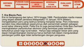 7. Era Bisnis Pers
Era ini berlangsung dari tahun 1974 hingga 1988. Pembredelan media massa
yang terjadi setelah peristiwa Malapetaka 15 Januari 1974 (Malari),
mengakibatkan pers yang tadinya lantang menjadai tiarap. Pers Indonesia
semakin bisa dikendalikan sepenuhnya oleh pemerintah setelah sebagian
surat kabar dilarang terbit. Pada Era ini juga pemerintahan Orde Baru berhasil
meningkatakan pertumbuhan ekonomi yang berimbas pada semakin
terbukanya pasar bagi surat kabar. Hanya saja sebagian besar pers yang
dapat mengembangkan bisnisnya harus berhati-hati dalam mengutarakan
pandangan politik agar tidak bertentangan dengan penguasa.
 