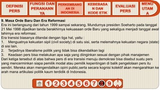 9. Masa Orde Baru Dan Era Reformasi
Era ini berlangsung dari tahun 1999 sampai sekarang. Mundurnya presiden Soeharto pada tanggal
21 Mei 1998 dijadikan tanda berakhirnya kekuasaan orde Baru yang sekaligus menjadi tanggal awal
lahirnya era reformasi.
Era transisi biasanya ditandai dengan tiga hal, yaitu :
1. Menguatnya kekuatan sipil (civil society) di satu sisi, serta melemahnya kekuatan negara (state)
di sisi lain.
2. Terjadinya liberalisme politik yang tidak bisa dikendalikan lagi
3. Keadaan pers bisa melakukan apa saja yang diinginkan sesuai dengan pihak manajemen
Dari ketiga tersebut di atas bahwa pers di era transisi menuju demokrasi bisa disebut suatu pers
yang mencerminkan siapa pemilik modal atau pemilik kepentingan di balik pengelolaan pers itu
sendiri. Mereka akan mengendalikan opini public,serta secara kognisi kolektif akan mengarahkan ke
arah mana artikulasi politik kaum terdidik di Indonesia.
 