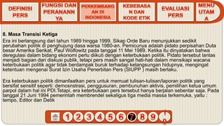 8. Masa Transisi Ketiga
Era ini berlangsung dari tahun 1989 hingga 1999. Sikap Orde Baru menunjukkan sedikit
perubahan politik di penghujung dasa warsa 1980-an. Pemicunya adalah pidato perpisahan Duta
besar Amerika Serikat, Paul Wolfowitz pada tanggal 11 Mei 1989. Ketika itu dinyatakan bahwa
deregulasi dalam bidang ekonomi perlu diikuti dengan keterbukaan politik. Pidato tersebut lantas
menjadi bagian dari diskusi publik, tetapi pers masih sangat hati-hati dalam mensikapi wacana
keterbukaan politik agar tidak berdampak buruk terhadap kelangsungan hidupnya, mengingat
ketentuan mengenai Surat Izin Usaha Penerbitan Pers (SIUPP ) masih berlaku.
Era keterbukaan politik dimanfaatkan pers untuk memuat tulisan-tulisan/laporan politik yang
bersifat sensitif seperti: demosnstrasi, penggusuran, pembunuhan aktivis, pemilihan ketua umum
parpol dalam hal ini PDI.Tetapi, era keterbukaan pers tersebut hanya berjalan sebentar saja. Pada
tanggal 21 Juni 1994 pemerintah membrendel sekaligus tiga media massa terkemuka, yaitu :
tempo, Editor dan Detik
 