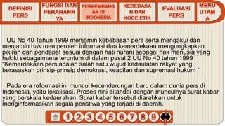 UU No 40 Tahun 1999 menjamin kebebasan pers serta mengakui dan
menjamin hak memperoleh informasi dan kemerdekaan mengungkapkan
pikiran dan pendapat sesuai dengan hati nurani sebagai hak manusia yang
hakiki sebagaimana tercntum di dalam pasal 2 UU No 40 tahun 1999
“Kemerdekaan pers adalah salah satu wujud kedaulatan rakyat yang
berasaskan prinsip-prinsip demokrasi, keadilan dan supremasi hukum “
Pada era reformasi ini muncul kecenderungan baru dalam dunia pers di
Indonesia, yaitu lokalisasi. Proses nini ditandai dengan munculnya surat kabar
yang berskala kedaerahan. Surat kabar tersebut diarahkan untuk
menginformasikan segala peristiwa yang terjadi di daerah.
 