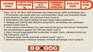 Dalam UU No. 40 Tahun 1999 kebebasan pers disebut dengan istilah kemerdekaan pers.
1. Kemerdekaan pers adalah salah satu wujud kedaulatan rakyat yang berasaskan prinsip-
prinsip demokrasi, keadilan, dan supremasi hukum (pasal 2).
2. Kemerdekaan pers dijamin sebagai hak asasi warga negara (pasal4ayat1).
3. Terhadap pers nasional tidak dikenakan penyensoran, pembredelan atau pelarangan
penyiaran (pasal 4 ayat 2).
4. Untuk menjamin kemerdekaan pers, pers nasional mempunyai hak mencari, memperoleh,
dan menyebarluaskan gagasan dan informasi (pasal 4 ayat 3).
5. Dalam mempertanggungjawabkan pemberitaan di depan hukum, wartawan mempunyai
Hak Tolak (pasal 4 ayat 4).
6. Wartawan bebas memilih organisasi wartawan (pasal 7 ayat 1).
7. Dalam melaksanakan profesinya wartawan mendapat perlindungan hukum (pasal 8).
 