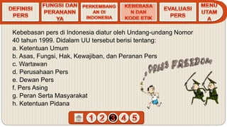 Kebebasan pers di Indonesia diatur oleh Undang-undang Nomor
40 tahun 1999. Didalam UU tersebut berisi tentang:
a. Ketentuan Umum
b. Asas, Fungsi, Hak, Kewajiban, dan Peranan Pers
c. Wartawan
d. Perusahaan Pers
e. Dewan Pers
f. Pers Asing
g. Peran Serta Masyarakat
h. Ketentuan Pidana
 