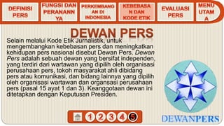Selain melalui Kode Etik Jurnalistik, untuk
mengembangkan kebebasan pers dan meningkatkan
kehidupan pers nasional disebut Dewan Pers. Dewan
Pers adalah sebuah dewan yang bersifat independen,
yang terdiri dari wartawan yang dipilih oleh organisasi
perusahaan pers, tokoh masyarakat ahli dibidang
pers atau komunikasi, dan bidang lainnya yang dipilih
oleh organisasi wartawan dan organsasi perusahaan
pers (pasal 15 ayat 1 dan 3). Keanggotaan dewan ini
ditetapkan dengan Keputusan Presiden.
 