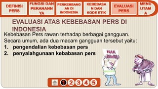 Kebebasan Pers rawan terhadap berbagai gangguan.
Secara umum, ada dua macam gangguan tersebut yaitu:
1. pengendalian kebebasan pers
2. penyalahgunaan kebabasan pers
 