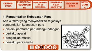 1. Pengendalian Kebebasan Pers
Ada 4 faktor yang menyebabkan terjadinya
pengendalian kebebasan pers
 distorsi peraturan perundang-undangan
 perilaku aparat
 pengadilan massa
 perilaku pers sendiri
 