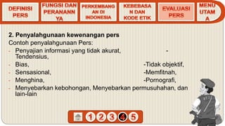 2. Penyalahgunaan kewenangan pers
Contoh penyalahgunaan Pers:
- Penyajian informasi yang tidak akurat, -
Tendensius,
- Bias, -Tidak objektif,
- Sensasional, -Memfitnah,
- Menghina, -Pornografi,
- Menyebarkan kebohongan, Menyebarkan permusuhahan, dan
lain-lain
 