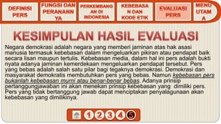 Negara demokrasi adalah negara yang memberi jaminan atas hak asasi
manusia termasuk kebebasan dalam mengeluarkan pikiran atau pendapat baik
secara lisan maupun tertulis. Kebebasan media, dalam hal ini pers adalah bukti
nyata adanya jaminan kemerdekaan mengeluarkan pendapat tersebut. Pers
yang bebas adalah salah satu pilar bagi tegaknya demokrasi. Demokrasi dan
masyarakat demokratis membutuhkan pers yang bebas. Namun kebebasan pers
bukanlah kebebasan murni atau benar-benar bebas. Adanya prinsip
pertanggungjawaban ini akan menekan prinsip kebebasan yang dimiliki pers.
Pers yang tidak bertanggung jawab dapat menciptakan penyalagunaan akan
kebebasan yang dimilikinya.
 