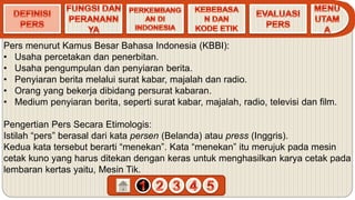 Pers menurut Kamus Besar Bahasa Indonesia (KBBI):
• Usaha percetakan dan penerbitan.
• Usaha pengumpulan dan penyiaran berita.
• Penyiaran berita melalui surat kabar, majalah dan radio.
• Orang yang bekerja dibidang persurat kabaran.
• Medium penyiaran berita, seperti surat kabar, majalah, radio, televisi dan film.
Pengertian Pers Secara Etimologis:
Istilah “pers” berasal dari kata persen (Belanda) atau press (Inggris).
Kedua kata tersebut berarti “menekan”. Kata “menekan” itu merujuk pada mesin
cetak kuno yang harus ditekan dengan keras untuk menghasilkan karya cetak pada
lembaran kertas yaitu, Mesin Tik.
 