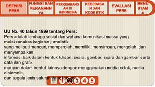 UU No. 40 tahun 1999 tentang Pers:
Pers adalah lembaga sosial dan wahana komunikasi massa yang
melaksanakan kegiatan jurnalistik
yang meliputi mencari, memperoleh, memiliki, menyimpan, mengolah, dan
menyampaikan
informasi baik dalam bentuk tulisan, suara, gambar, suara dan gambar, serta
data dan grafik
maupun dalam bentuk lainnya dengan menggunakan media cetak, media
elektronik,
dan segala jenis saluran yang tersedia.
 