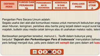 Pengertian Pers Secara Umum adalah:
Segala usaha dari alat-alat komunikasi massa untuk memenuhi kebutuhan angg
akan hiburan, keinginan, peristiwa atau berita yang terjadi dalam wujud surat ka
majalah, bulletin atau media cetak lainnya atau di usahakan melalui radio, televi
Berdasarkan pengertian tersebut, menurut L. Taufik dalam bukunya yang
berjudul “Sejarah dan Perkembangan Pers di Indonesia” menyatakan bahwa
pers terbagi menjadi dua, yaitu pers dalam arti sempit dan pers dalam arti luas.
 