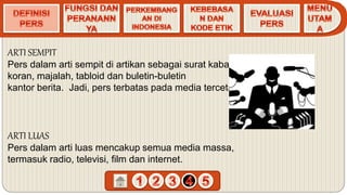ARTI SEMPIT
Pers dalam arti sempit di artikan sebagai surat kabar,
koran, majalah, tabloid dan buletin-buletin
kantor berita. Jadi, pers terbatas pada media tercetak.
ARTI LUAS
Pers dalam arti luas mencakup semua media massa,
termasuk radio, televisi, film dan internet.
 