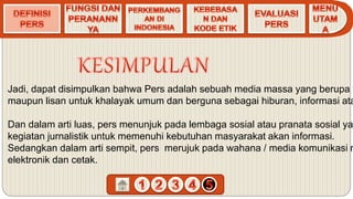 Jadi, dapat disimpulkan bahwa Pers adalah sebuah media massa yang berupa t
maupun lisan untuk khalayak umum dan berguna sebagai hiburan, informasi ata
Dan dalam arti luas, pers menunjuk pada lembaga sosial atau pranata sosial ya
kegiatan jurnalistik untuk memenuhi kebutuhan masyarakat akan informasi.
Sedangkan dalam arti sempit, pers merujuk pada wahana / media komunikasi m
elektronik dan cetak.
 