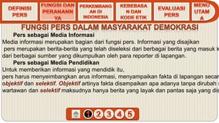 Pers sebagai Media Informasi
Media informasi merupakan bagian dari fungsi pers. Informasi yang disajikan
pers merupakan berita-berita yang telah diseleksi dari berbagai berita yang masuk k
dari berbagai sumber yang dikumpulkan oleh para reporter di lapangan.
Pers sebagai Media Pendidikan
Untuk memberikan informasi yang mendidik itu,
pers harus menyeimbangkan arus informasi, menyampaikan fakta di lapangan secar
objektif dan selektif. Objektif artinya fakta disampaikan apa adanya tanpa dirubah s
wartawan dan selektif maksudnya hanya berita yang layak dan pantas saja yang dis
 