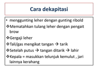 Cara dekapitasi
• menggunting leher dengan gunting ribold
Mematahkan tulang leher dengan pengait
brow
Gergaji leher
Tali/gas mengikat tangan  tarik
Setelah putus  tangan ditarik  lahir
Kepala = masukkan telunjuk kemulut , jari
lainnya kerahang
 