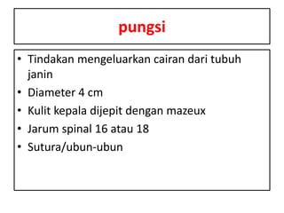 pungsi
• Tindakan mengeluarkan cairan dari tubuh
janin
• Diameter 4 cm
• Kulit kepala dijepit dengan mazeux
• Jarum spinal 16 atau 18
• Sutura/ubun-ubun
 