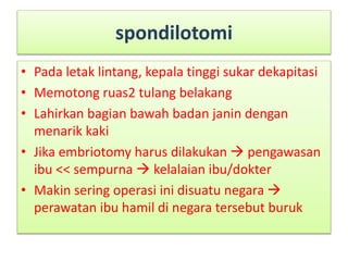 spondilotomi
• Pada letak lintang, kepala tinggi sukar dekapitasi
• Memotong ruas2 tulang belakang
• Lahirkan bagian bawah badan janin dengan
menarik kaki
• Jika embriotomy harus dilakukan  pengawasan
ibu << sempurna  kelalaian ibu/dokter
• Makin sering operasi ini disuatu negara 
perawatan ibu hamil di negara tersebut buruk
 