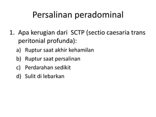 Persalinan peradominal
1. Apa kerugian dari SCTP (sectio caesaria trans
peritonial profunda):
a) Ruptur saat akhir kehamilan
b) Ruptur saat persalinan
c) Perdarahan sedikit
d) Sulit di lebarkan
 