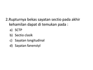 2.Rupturnya bekas sayatan sectio pada akhir
kehamilan dapat di temukan pada :
a) SCTP
b) Sectio clasik
c) Sayatan longitudinal
d) Sayatan fanenstyl
 