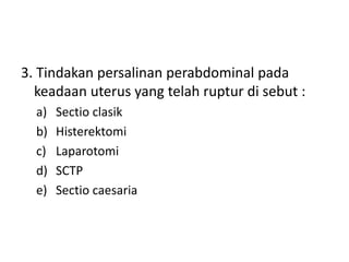 3. Tindakan persalinan perabdominal pada
keadaan uterus yang telah ruptur di sebut :
a) Sectio clasik
b) Histerektomi
c) Laparotomi
d) SCTP
e) Sectio caesaria
 
