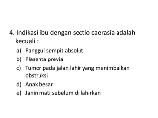 4. Indikasi ibu dengan sectio caerasia adalah
kecuali :
a) Panggul sempit absolut
b) Plasenta previa
c) Tumor pada jalan lahir yang menimbulkan
obstruksi
d) Anak besar
e) Janin mati sebelum di lahirkan
 
