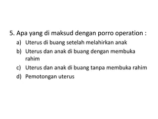 5. Apa yang di maksud dengan porro operation :
a) Uterus di buang setelah melahirkan anak
b) Uterus dan anak di buang dengan membuka
rahim
c) Uterus dan anak di buang tanpa membuka rahim
d) Pemotongan uterus
 