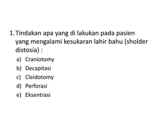 1.Tindakan apa yang di lakukan pada pasien
yang mengalami kesukaran lahir bahu (sholder
distosia) :
a) Craniotomy
b) Decapitasi
c) Cleidotomy
d) Perforasi
e) Eksentrasi
 