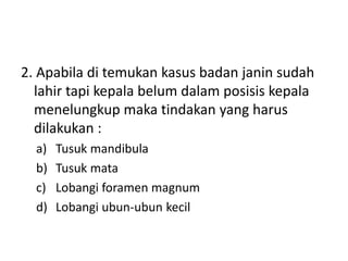 2. Apabila di temukan kasus badan janin sudah
lahir tapi kepala belum dalam posisis kepala
menelungkup maka tindakan yang harus
dilakukan :
a) Tusuk mandibula
b) Tusuk mata
c) Lobangi foramen magnum
d) Lobangi ubun-ubun kecil
 
