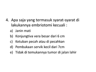 4. Apa saja yang termasuk syarat-syarat di
lakukannya embriotomi kecuali :
a) Janin mati
b) Konjungtiva vera besar dari 6 cm
c) Ketuban pecah atau di pecahkan
d) Pembukaan servik kecil dari 7cm
e) Tidak di temukannya tumor di jalan lahir
 