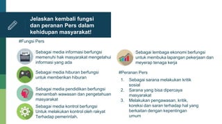 Jelaskan kembali fungsi
dan peranan Pers dalam
kehidupan masyarakat!
Sebagai media informasi berfungsi
memenuhi hak masyarakat mengetahui
informasi yang ada
Sebagai media pendidikan berfungsi
menambah wawasan dan pengetahuan
masyarakat
Sebagai media hiburan berfungsi
untuk memberikan hiburan
Sebagai media kontrol berfungsi
Untuk melakukan kontrol oleh rakyat
Terhadap pemerintah.
Sebagai lembaga ekonomi berfungsi
untuk membuka lapangan pekerjaan dan
meyerap tenaga kerja
#Fungsi Pers
#Peranan Pers
1. Sebagai sarana melakukan kritik
sosial
2. Sarana yang bisa dipercaya
masyarakat
3. Melakukan pengawasan, kritik,
koreksi dan saran terhadap hal yang
berkaitan dengan kepentingan
umum
 