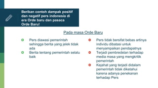 Pers diawasi pemerintah
sehingga berita yang jelek tidak
ada
Berita tentang pemerintah selalu
baik
Berikan contoh dampak positif
dan negatif pers indonesia di
era Orde baru dan pasaca
Orde Baru!
Pada masa Orde Baru
Pers tidak bersifat bebas artinya
individu dibatasi untuk
menyampaikan pendapatnya
Terjadi pembredelan terhadap
media masa yang mengkritik
pemerintah
Kejahat yang terjadi didalam
pemerintah tidak diketahui
karena adanya penekanan
terhadap Pers
 