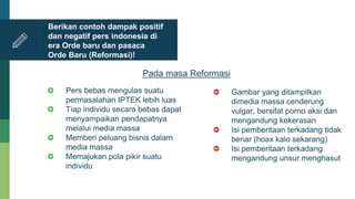 Pers bebas mengulas suatu
permasalahan IPTEK lebih luas
Tiap individu secara bebas dapat
menyampaikan pendapatnya
melalui media massa
Memberi peluang bisnis dalam
media massa
Memajukan pola pikir suatu
individu
Berikan contoh dampak positif
dan negatif pers indonesia di
era Orde baru dan pasaca
Orde Baru (Reformasi)!
Pada masa Reformasi
Gambar yang ditampilkan
dimedia massa cenderung
vulgar, bersifat porno aksi dan
mengandung kekerasan
Isi pemberitaan terkadang tidak
benar (hoax kalo sekarang)
Isi pemberitaan terkadang
mengandung unsur menghasut
 
