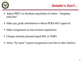 Detailer's Don't…Adjust PRD’s to facilitate negotiation of orders  “shopping early/late”Make pay grade substitutions without PERS 4013 approvalMake assignments to non-existent requisitions Change manning demand signal (BA or NMP) Allow “by name” request assignments (not fair to other Sailors)10