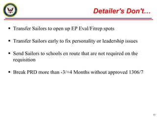 Detailer's Don't…Transfer Sailors to open up EP Eval/Fitrep spotsTransfer Sailors early to fix personality or leadership issuesSend Sailors to schools en route that are not required on the requisitionBreak PRD more than -3/+4 Months without approved 1306/711