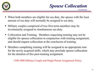 Spouse Collocation(Continued)When both members are eligible for sea duty, the spouse with the least amount of sea duty will normally be assigned to sea duty.Military couples comprised of two first-term members may be involuntarily assigned to simultaneous sea duty. Collocation and Training.  Members requesting training may not be eligible for spouse collocation in conjunction with training assignment, and should request collocation at the conclusion of training.Members completing training will be assigned to an appropriate tour for the newly acquired skills, which may preclude spouse collocation for the duration of this post-training assignment.1300-1000 Military Couple and Single Parent Assignment Policy13