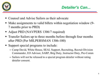 Detailer's Can...Counsel and Advise Sailors as their advocateMake assignments to valid billets within negotiation window (9-7 months prior to PRD)Adjust PRD (NAVPERS 1306/7 required)Transfer Sailors up to three months before through four months after PRD (Per MILPERSMAN 1306-100)Support special programs to include:Camp David, White House, SEAL Support, Recruiting, Recruit Division Commander, EO Advisor, SARP, Brig Duty, Instructor Duty, Pre-CommSailors will not be released to a special program detailer without rating detailer consent.8