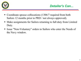 Detailer's Can...Coordinate spouse collocations (1306/7 required from both Sailors 12 months prior to PRD / not always approved).Make assignments for Sailors returning to full duty from Limited Duty.Issue "Non-Voluntary" orders to Sailors who enter the Needs of the Navy window.9