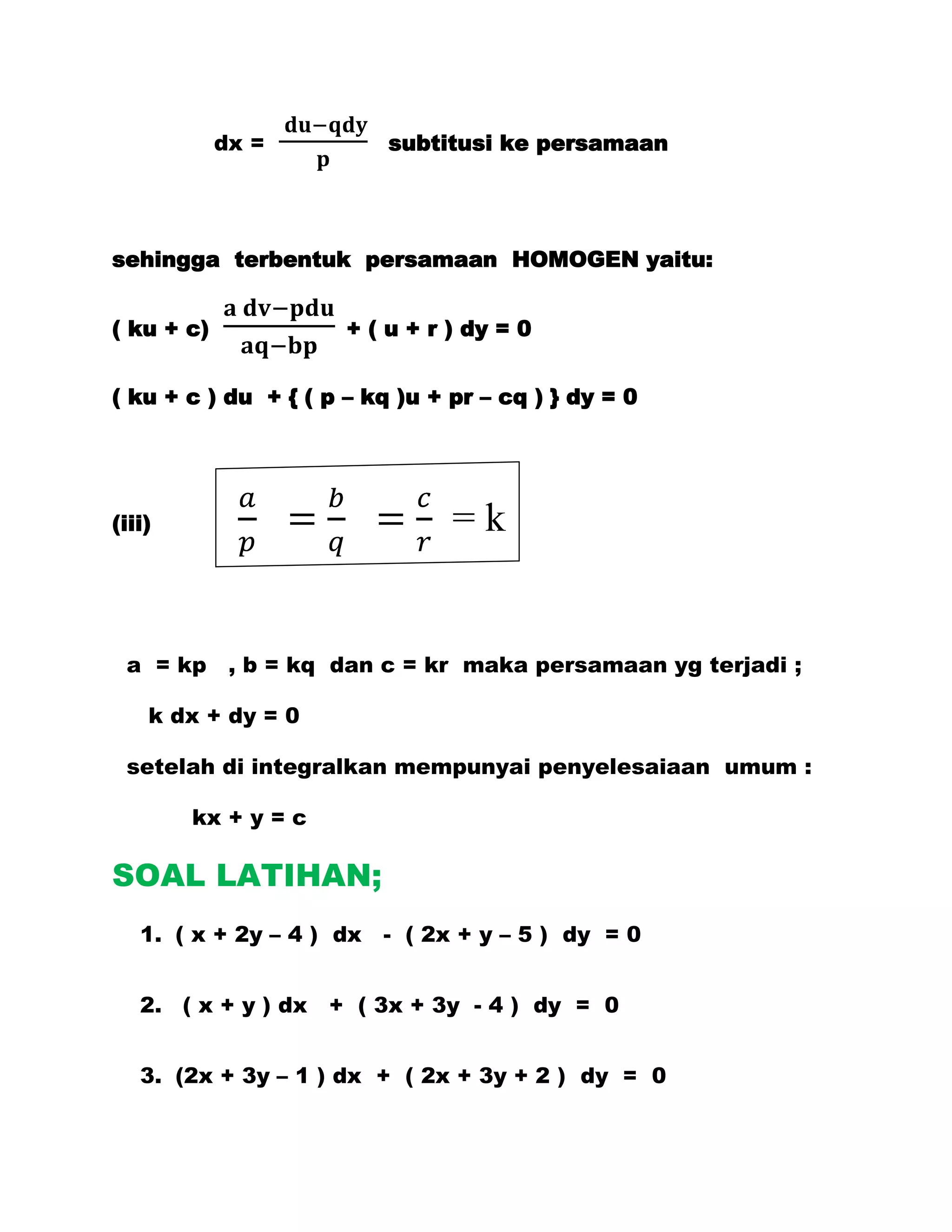 dx =          subtitusi ke persamaan




sehingga terbentuk persamaan HOMOGEN yaitu:


( ku + c)             + ( u + r ) dy = 0


( ku + c ) du + { ( p – kq )u + pr – cq ) } dy = 0




(iii)                           =k


 a = kp , b = kq dan c = kr maka persamaan yg terjadi ;

    k dx + dy = 0

 setelah di integralkan mempunyai penyelesaiaan umum :

        kx + y = c

SOAL LATIHAN;
   1. ( x + 2y – 4 ) dx - ( 2x + y – 5 ) dy = 0


   2. ( x + y ) dx + ( 3x + 3y - 4 ) dy = 0


   3. (2x + 3y – 1 ) dx + ( 2x + 3y + 2 ) dy = 0
 