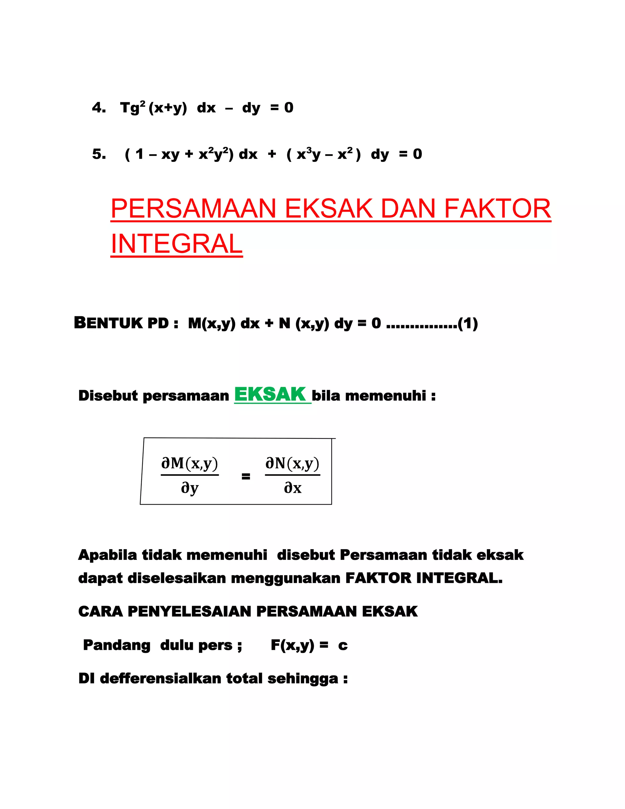 4. Tg2 (x+y) dx – dy = 0


  5.   ( 1 – xy + x2y2) dx + ( x3y – x2 ) dy = 0



       PERSAMAAN EKSAK DAN FAKTOR
       INTEGRAL

BENTUK PD : M(x,y) dx + N (x,y) dy = 0 ……………(1)



Disebut persamaan     EKSAK     bila memenuhi :




                       =




Apabila tidak memenuhi disebut Persamaan tidak eksak
dapat diselesaikan menggunakan FAKTOR INTEGRAL.

CARA PENYELESAIAN PERSAMAAN EKSAK

 Pandang dulu pers ;       F(x,y) = c

DI defferensialkan total sehingga :
 