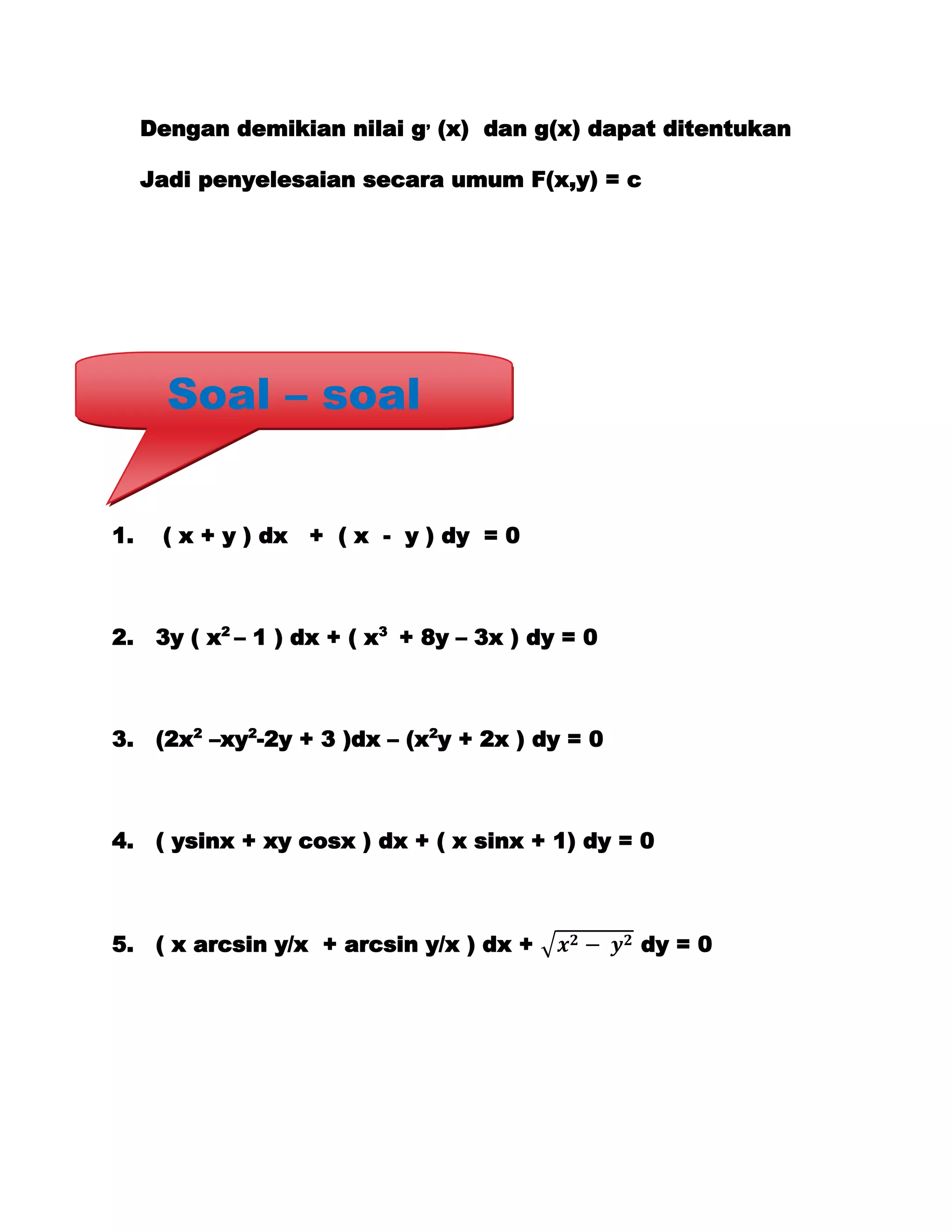 Dengan demikian nilai g, (x) dan g(x) dapat ditentukan

     Jadi penyelesaian secara umum F(x,y) = c




       Soal – soal


1.    ( x + y ) dx + ( x - y ) dy = 0



2.    3y ( x2 – 1 ) dx + ( x3 + 8y – 3x ) dy = 0



3.    (2x2 –xy2-2y + 3 )dx – (x2y + 2x ) dy = 0



4.    ( ysinx + xy cosx ) dx + ( x sinx + 1) dy = 0



5.    ( x arcsin y/x + arcsin y/x ) dx +           dy = 0
 