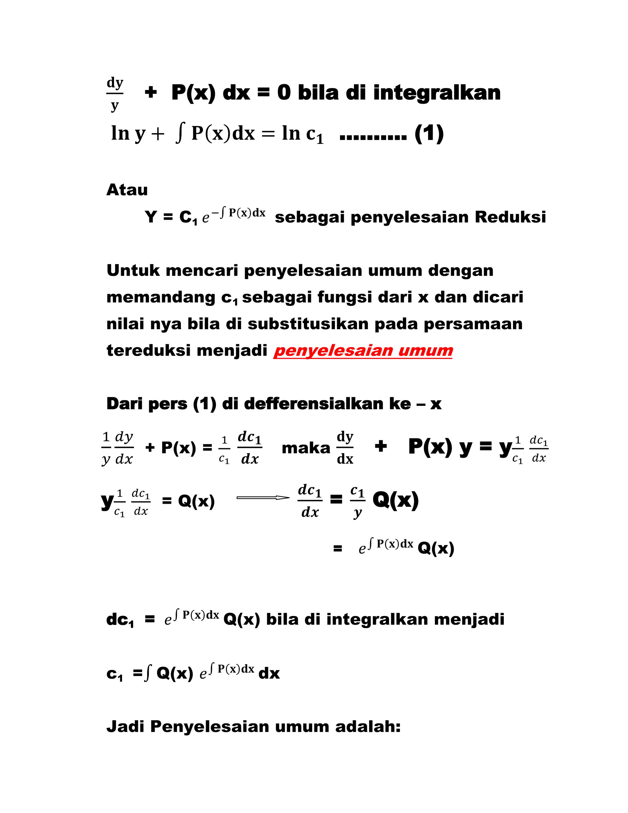 + P(x) dx = 0 bila di integralkan
                                ………. (1)

Atau
    Y = C1            sebagai penyelesaian Reduksi


Untuk mencari penyelesaian umum dengan
memandang c1 sebagai fungsi dari x dan dicari
nilai nya bila di substitusikan pada persamaan
tereduksi menjadi penyelesaian umum


Dari pers (1) di defferensialkan ke – x

    + P(x) =             maka       + P(x) y = y

y       = Q(x)               =      Q(x)

                                =      Q(x)



dc1 =            Q(x) bila di integralkan menjadi


c1 = Q(x)           dx


Jadi Penyelesaian umum adalah:
 